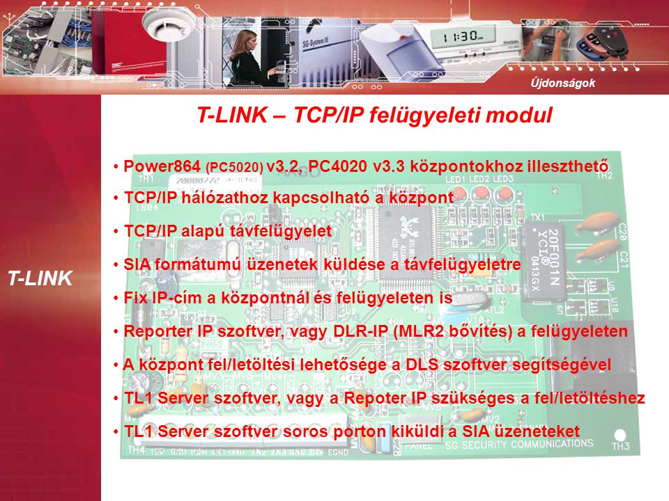 T-LINK Újdonságok T-LINK – TCP/IP felügyeleti modul • Power864 (PC5020) v3.2, PC4020 v3.3 központokhoz illeszthető • TCP/IP hálózathoz kapcsolható a központ • TCP/IP alapú távfelügyelet • Reporter IP szoftver, vagy DLR-IP (MLR2 bővítés) a felügyeleten • Fix IP-cím a központnál és felügyeleten is • A központ fel/letöltési lehetősége a DLS szoftver segítségével • TL1 Server szoftver, vagy a Repoter IP szükséges a fel/letöltéshez • SIA formátumú üzenetek küldése a távfelügyeletre • TL1 Server szoftver soros porton kiküldi a SIA üzeneteket