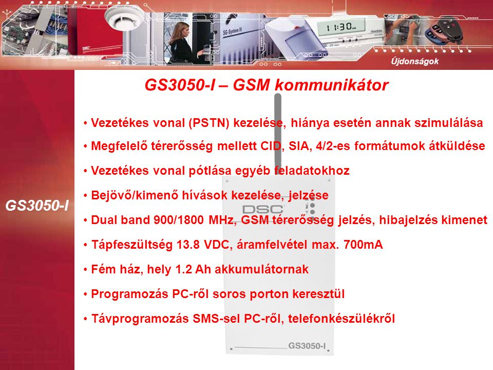 GS3050-I Újdonságok GS3050-I – GSM kommunikátor • Vezetékes vonal (PSTN) kezelése, hiánya esetén annak szimulálása • Bejövő/kimenő hívások kezelése, jelzése • Dual band 900/1800 MHz, GSM térerősség jelzés, hibajelzés kimenet • Tápfeszültség 13.8 VDC, áramfelvétel max.