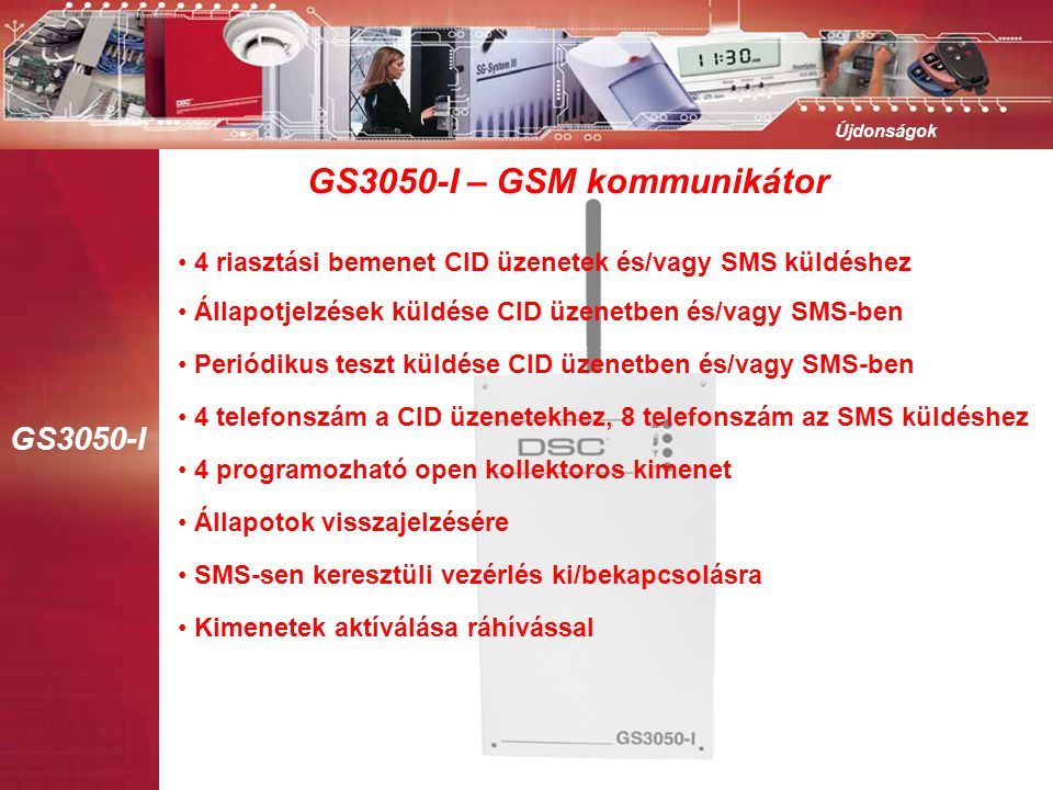 GS3050-I Újdonságok GS3050-I – GSM kommunikátor • 4 programozható open kollektoros kimenet • Állapotok visszajelzésére • SMS-sen keresztüli vezérlés ki/bekapcsolásra • Kimenetek aktíválása ráhívással • Állapotjelzések küldése CID üzenetben és/vagy SMS-ben • 4 riasztási bemenet CID üzenetek és/vagy SMS küldéshez • Periódikus teszt küldése CID üzenetben és/vagy SMS-ben • 4 telefonszám a CID üzenetekhez, 8 telefonszám az SMS küldéshez