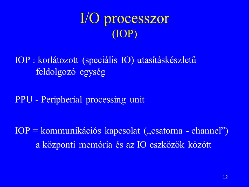 12 I/O processzor (IOP) IOP = kommunikációs kapcsolat („csatorna - channel ) a központi memória és az IO eszközök között PPU - Peripherial processing unit IOP : korlátozott (speciális IO) utasításkészletű feldolgozó egység
