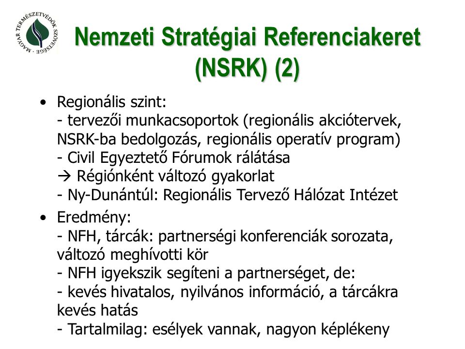 Nemzeti Stratégiai Referenciakeret (NSRK) (2) •Regionális szint: - tervezői munkacsoportok (regionális akciótervek, NSRK-ba bedolgozás, regionális operatív program) - Civil Egyeztető Fórumok rálátása  Régiónként változó gyakorlat - Ny-Dunántúl: Regionális Tervező Hálózat Intézet •Eredmény: - NFH, tárcák: partnerségi konferenciák sorozata, változó meghívotti kör - NFH igyekszik segíteni a partnerséget, de: - kevés hivatalos, nyilvános információ, a tárcákra kevés hatás - Tartalmilag: esélyek vannak, nagyon képlékeny