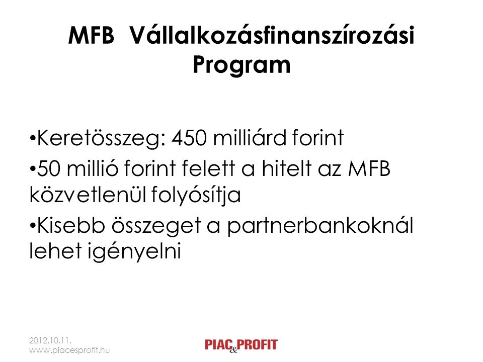 MFB Vállalkozásfinanszírozási Program • Keretösszeg: 450 milliárd forint • 50 millió forint felett a hitelt az MFB közvetlenül folyósítja • Kisebb összeget a partnerbankoknál lehet igényelni