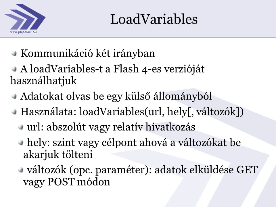 LoadVariables Kommunikáció két irányban A loadVariables-t a Flash 4-es verzióját használhatjuk Adatokat olvas be egy külső állományból Használata: loadVariables(url, hely[, változók]) url: abszolút vagy relatív hivatkozás hely: szint vagy célpont ahová a változókat be akarjuk tölteni változók (opc.