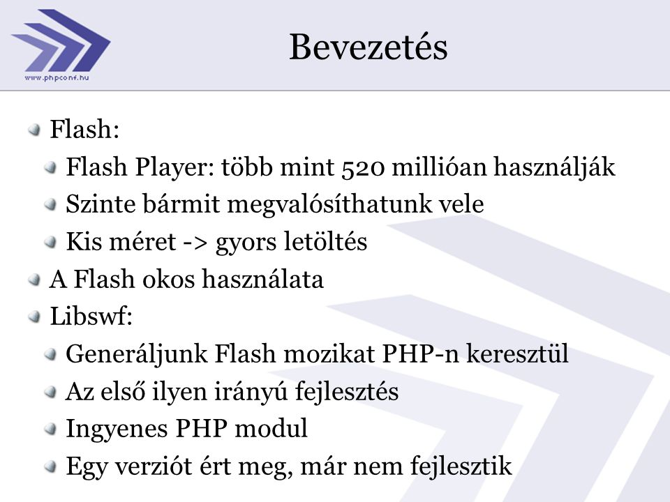Bevezetés Flash: Flash Player: több mint 520 millióan használják Szinte bármit megvalósíthatunk vele Kis méret -> gyors letöltés A Flash okos használata Libswf: Generáljunk Flash mozikat PHP-n keresztül Az első ilyen irányú fejlesztés Ingyenes PHP modul Egy verziót ért meg, már nem fejlesztik
