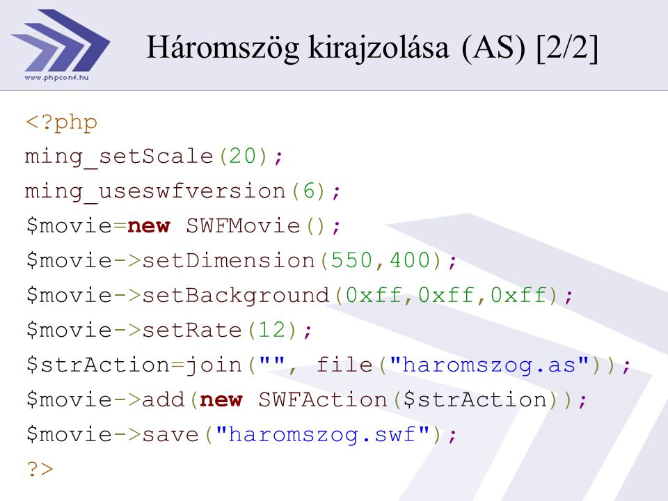 < php ming_setScale(20); ming_useswfversion(6); $movie=new SWFMovie(); $movie->setDimension(550,400); $movie->setBackground(0xff,0xff,0xff); $movie->setRate(12); $strAction=join( , file( haromszog.as )); $movie->add(new SWFAction($strAction)); $movie->save( haromszog.swf ); > Háromszög kirajzolása (AS) [2/2]