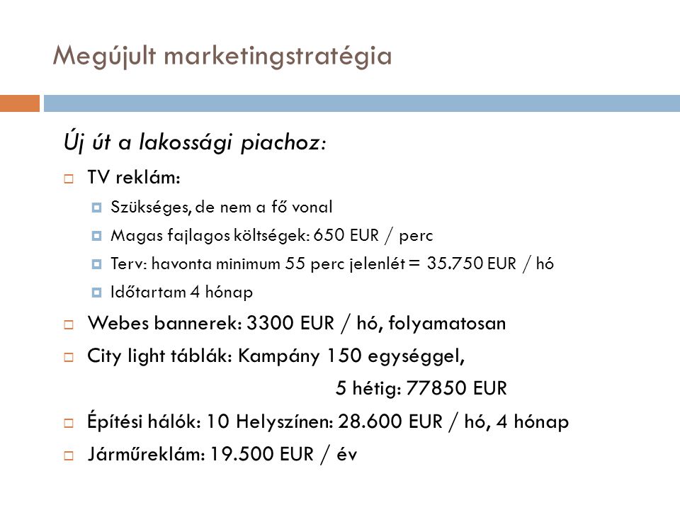 Megújult marketingstratégia Új út a lakossági piachoz:  TV reklám:  Szükséges, de nem a fő vonal  Magas fajlagos költségek: 650 EUR / perc  Terv: havonta minimum 55 perc jelenlét = EUR / hó  Időtartam 4 hónap  Webes bannerek: 3300 EUR / hó, folyamatosan  City light táblák: Kampány 150 egységgel, 5 hétig: EUR  Építési hálók: 10 Helyszínen: EUR / hó, 4 hónap  Járműreklám: EUR / év