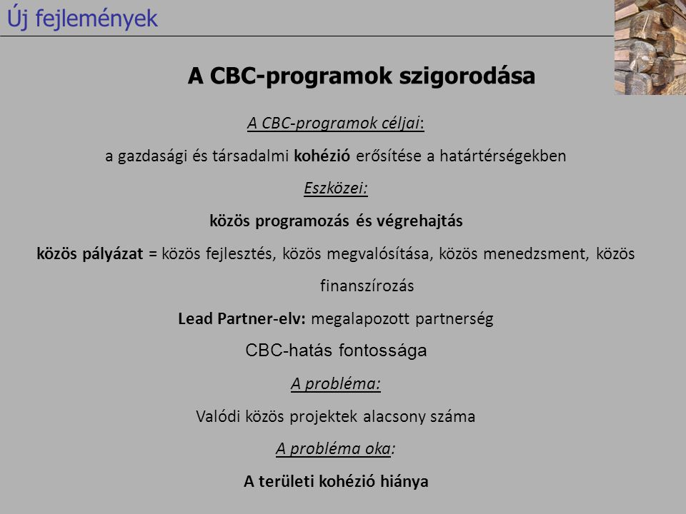 A CBC-programok célja i : a gazdasági és társadalmi kohézió erősítése a határtérségekben Eszközei: közös programozás és végrehajtás közös pályázat = közös fejlesztés, közös megvalósítása, közös menedzsment, közös finanszírozás Lead Partner-elv: megalapozott partnerség CBC-hatás fontossága A probléma: Valódi közös projektek alacsony száma A probléma oka: A területi kohézió hiánya A CBC-programok szigorodása Új fejlemények
