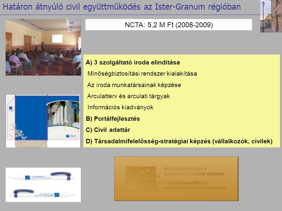 NCTA: 5,2 M Ft ( ) Határon átnyúló civil együttműködés az Ister-Granum régióban A) 3 szolgáltató iroda elindítása Minőségbiztosítási rendszer kialakítása Az iroda munkatársainak képzése Arculatterv és arculati tárgyak Információs kiadványok B) Portálfejlesztés C) Civil adattár D) Társadalmifelelősség-stratégiai képzés (vállalkozók, civilek)