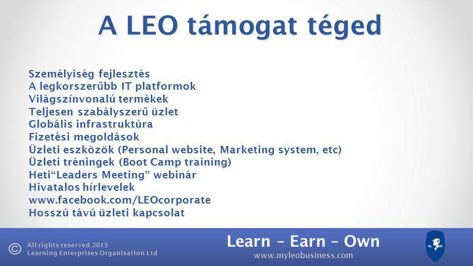 Learn – Earn – Own   All rights reserved 2013 Learning Enterprises Organisation Ltd A LEO támogat téged Személyiség fejlesztés A legkorszer ű bb IT platformok Világszínvonalú termékek Teljesen szabályszer ű üzlet Globális infrastruktúra Fizetési megoldások Üzleti eszközök (Personal website, Marketing system, etc) Üzleti tréningek (Boot Camp training) Heti Leaders Meeting webinár Hivatalos hírlevelek   Hosszú távú üzleti kapcsolat