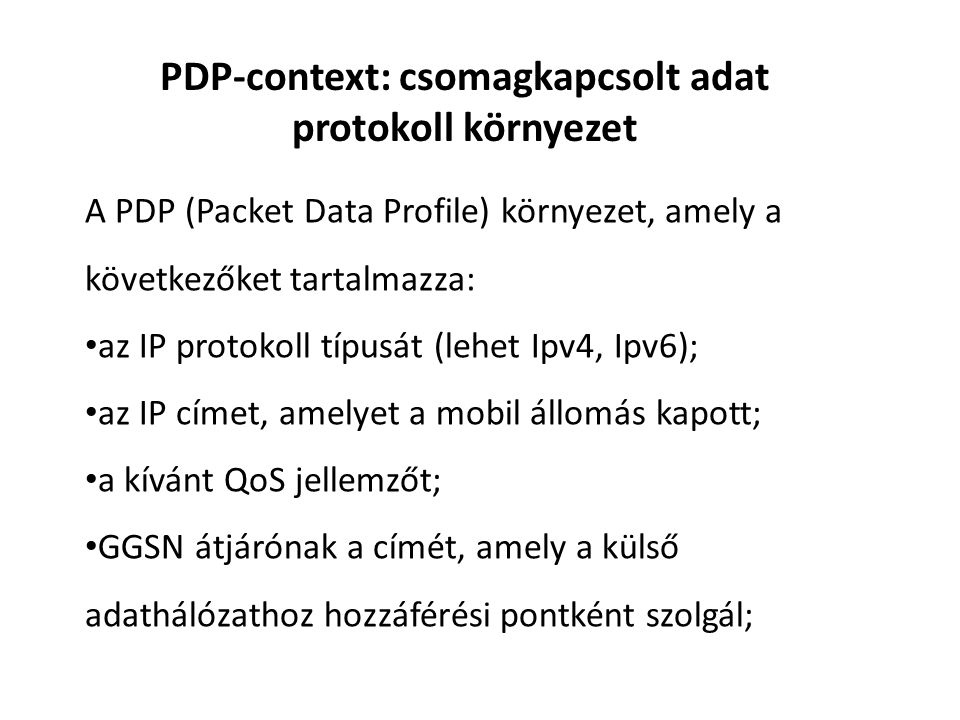 PDP-context: csomagkapcsolt adat protokoll környezet A PDP (Packet Data Profile) környezet, amely a következőket tartalmazza: • az IP protokoll típusát (lehet Ipv4, Ipv6); • az IP címet, amelyet a mobil állomás kapott; • a kívánt QoS jellemzőt; • GGSN átjárónak a címét, amely a külső adathálózathoz hozzáférési pontként szolgál;
