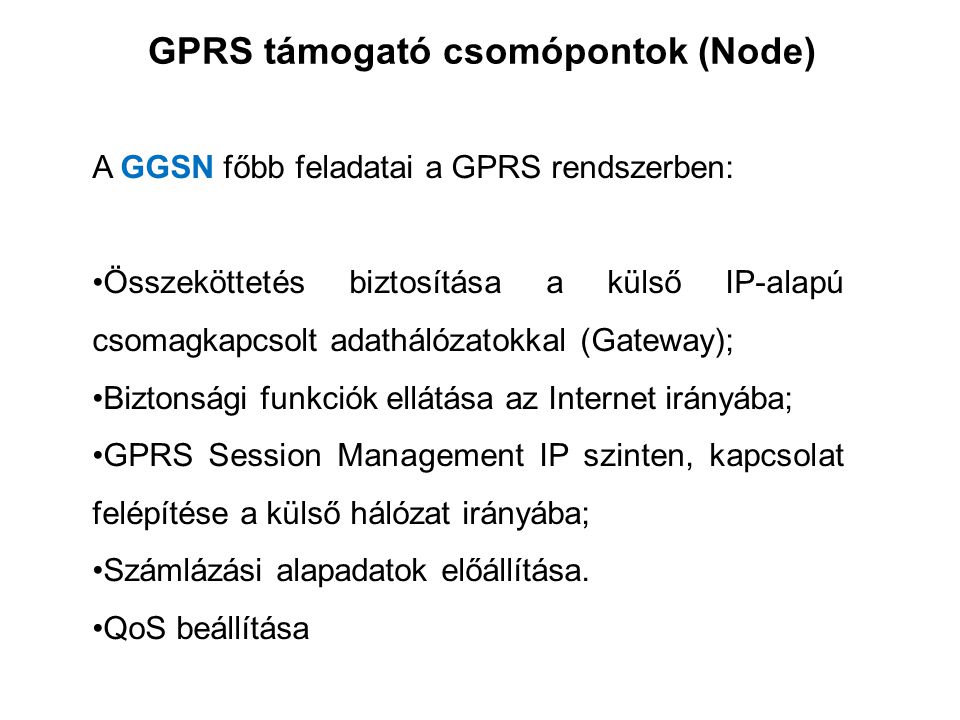 GPRS támogató csomópontok (Node) A GGSN főbb feladatai a GPRS rendszerben: •Összeköttetés biztosítása a külső IP-alapú csomagkapcsolt adathálózatokkal (Gateway); •Biztonsági funkciók ellátása az Internet irányába; •GPRS Session Management IP szinten, kapcsolat felépítése a külső hálózat irányába; •Számlázási alapadatok előállítása.