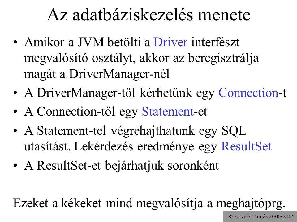 © Kozsik Tamás Az adatbáziskezelés menete •Amikor a JVM betölti a Driver interfészt megvalósító osztályt, akkor az beregisztrálja magát a DriverManager-nél •A DriverManager-től kérhetünk egy Connection-t •A Connection-től egy Statement-et •A Statement-tel végrehajthatunk egy SQL utasítást.