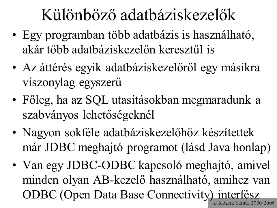 © Kozsik Tamás Különböző adatbáziskezelők •Egy programban több adatbázis is használható, akár több adatbáziskezelőn keresztül is •Az áttérés egyik adatbáziskezelőről egy másikra viszonylag egyszerű •Főleg, ha az SQL utasításokban megmaradunk a szabványos lehetőségeknél •Nagyon sokféle adatbáziskezelőhöz készítettek már JDBC meghajtó programot (lásd Java honlap) •Van egy JDBC-ODBC kapcsoló meghajtó, amivel minden olyan AB-kezelő használható, amihez van ODBC (Open Data Base Connectivity) interfész