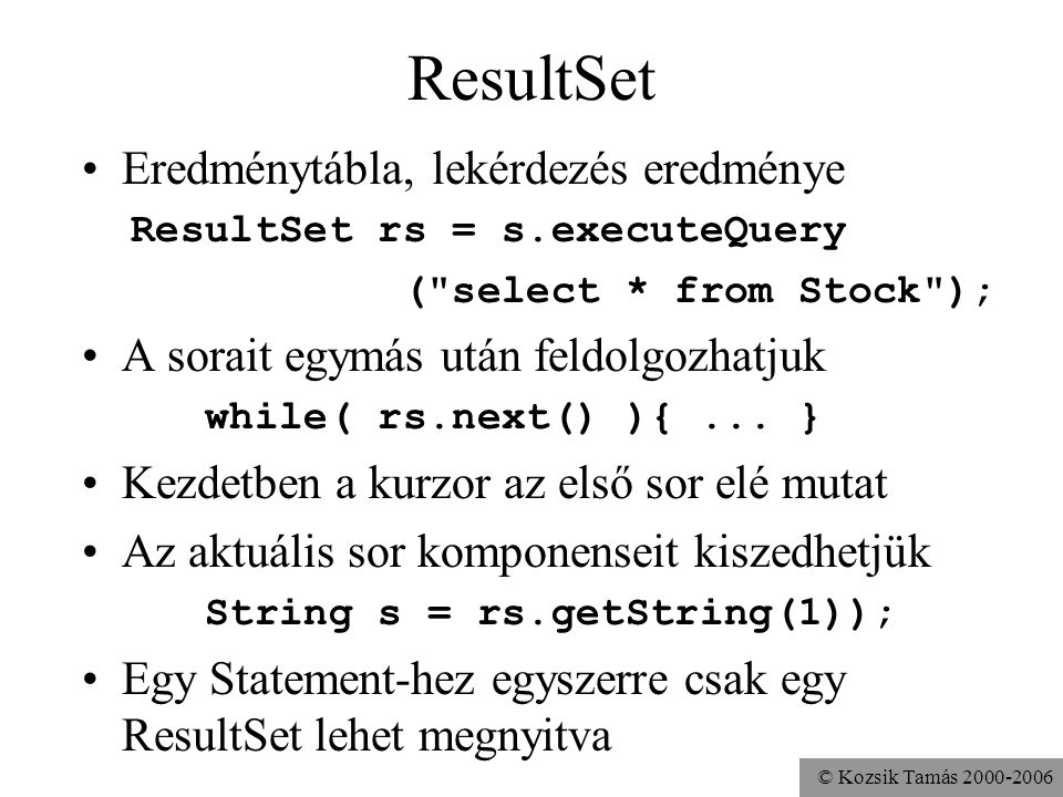 © Kozsik Tamás ResultSet •Eredménytábla, lekérdezés eredménye ResultSet rs = s.executeQuery ( select * from Stock ); •A sorait egymás után feldolgozhatjuk while( rs.next() ){...