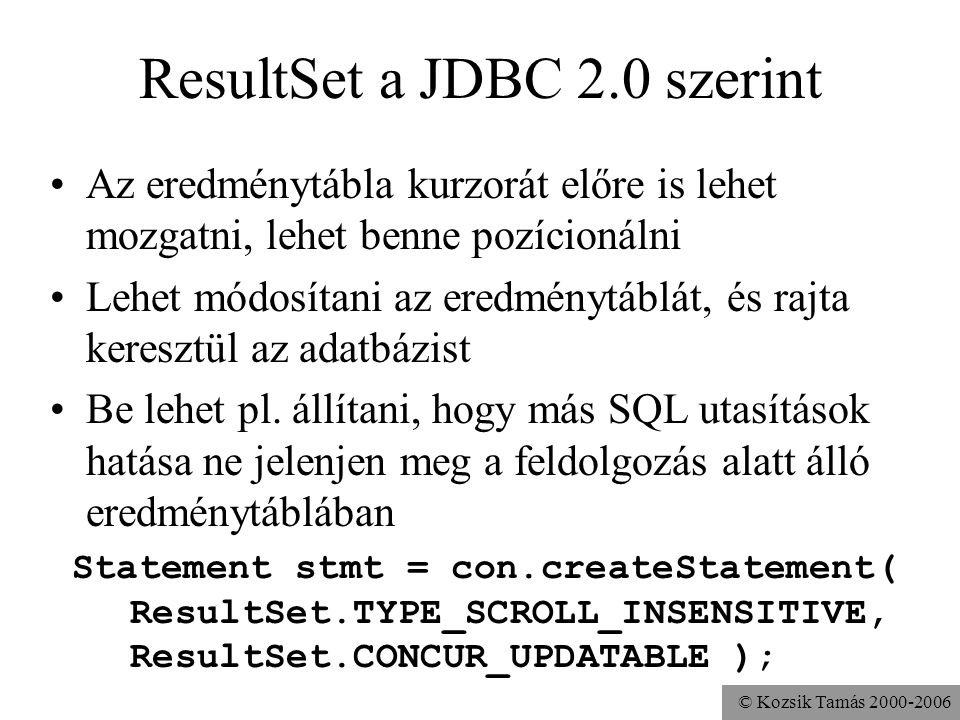 © Kozsik Tamás ResultSet a JDBC 2.0 szerint •Az eredménytábla kurzorát előre is lehet mozgatni, lehet benne pozícionálni •Lehet módosítani az eredménytáblát, és rajta keresztül az adatbázist •Be lehet pl.