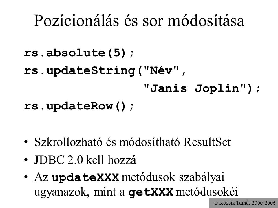 © Kozsik Tamás Pozícionálás és sor módosítása rs.absolute(5); rs.updateString( Név , Janis Joplin ); rs.updateRow(); •Szkrollozható és módosítható ResultSet •JDBC 2.0 kell hozzá •Az updateXXX metódusok szabályai ugyanazok, mint a getXXX metódusokéi