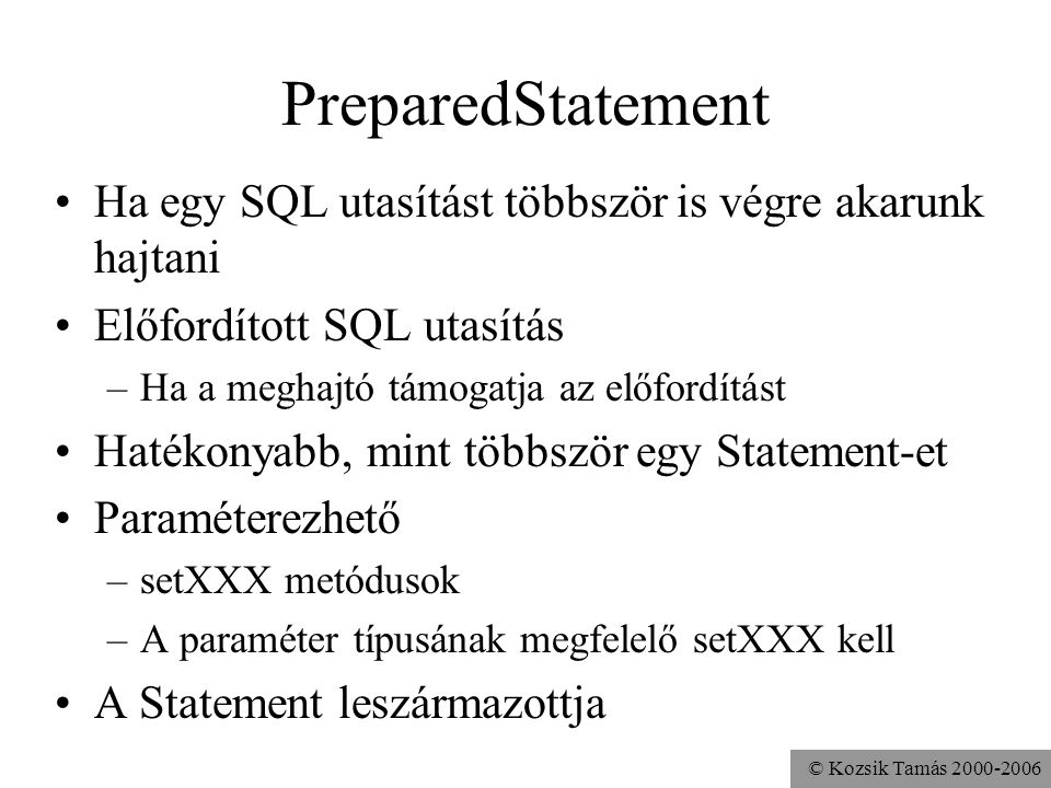 © Kozsik Tamás PreparedStatement •Ha egy SQL utasítást többször is végre akarunk hajtani •Előfordított SQL utasítás –Ha a meghajtó támogatja az előfordítást •Hatékonyabb, mint többször egy Statement-et •Paraméterezhető –setXXX metódusok –A paraméter típusának megfelelő setXXX kell •A Statement leszármazottja