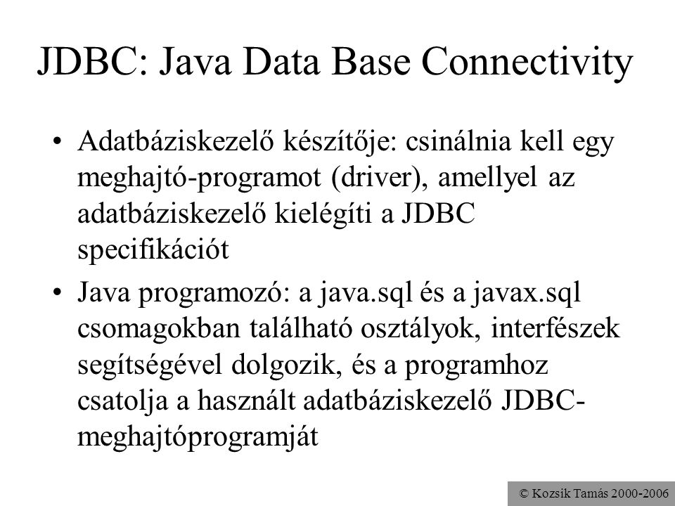 © Kozsik Tamás JDBC: Java Data Base Connectivity •Adatbáziskezelő készítője: csinálnia kell egy meghajtó-programot (driver), amellyel az adatbáziskezelő kielégíti a JDBC specifikációt •Java programozó: a java.sql és a javax.sql csomagokban található osztályok, interfészek segítségével dolgozik, és a programhoz csatolja a használt adatbáziskezelő JDBC- meghajtóprogramját