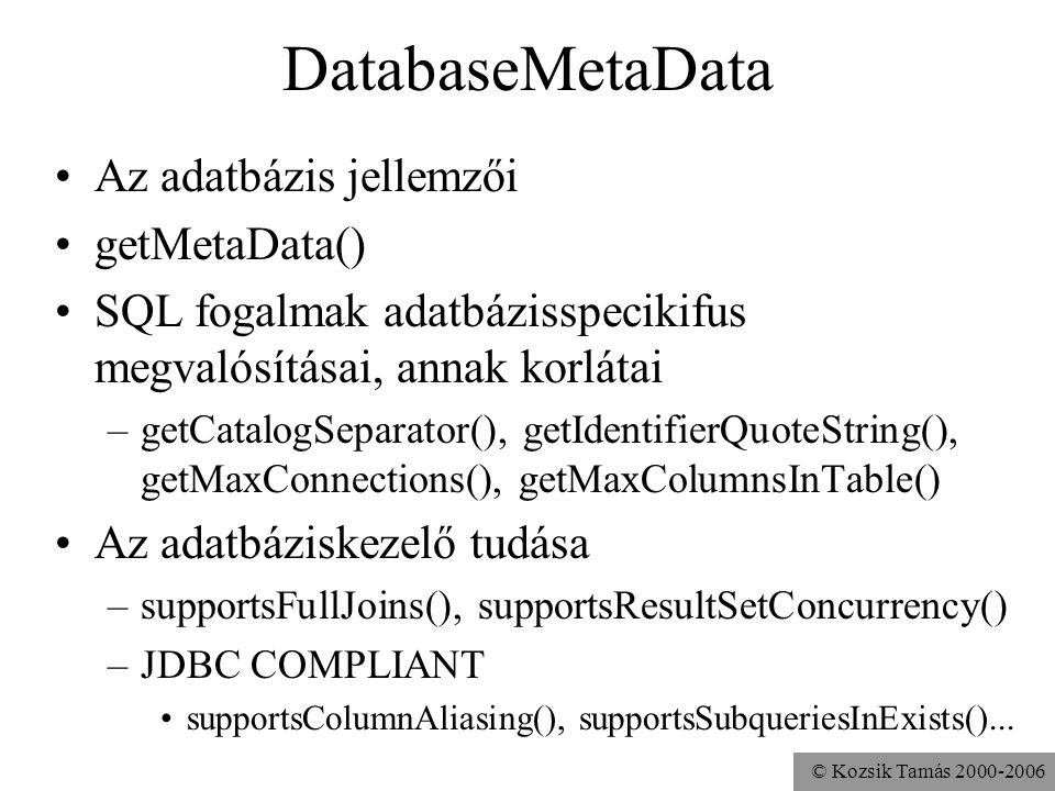 © Kozsik Tamás DatabaseMetaData •Az adatbázis jellemzői •getMetaData() •SQL fogalmak adatbázisspecikifus megvalósításai, annak korlátai –getCatalogSeparator(), getIdentifierQuoteString(), getMaxConnections(), getMaxColumnsInTable() •Az adatbáziskezelő tudása –supportsFullJoins(), supportsResultSetConcurrency() –JDBC COMPLIANT •supportsColumnAliasing(), supportsSubqueriesInExists()...