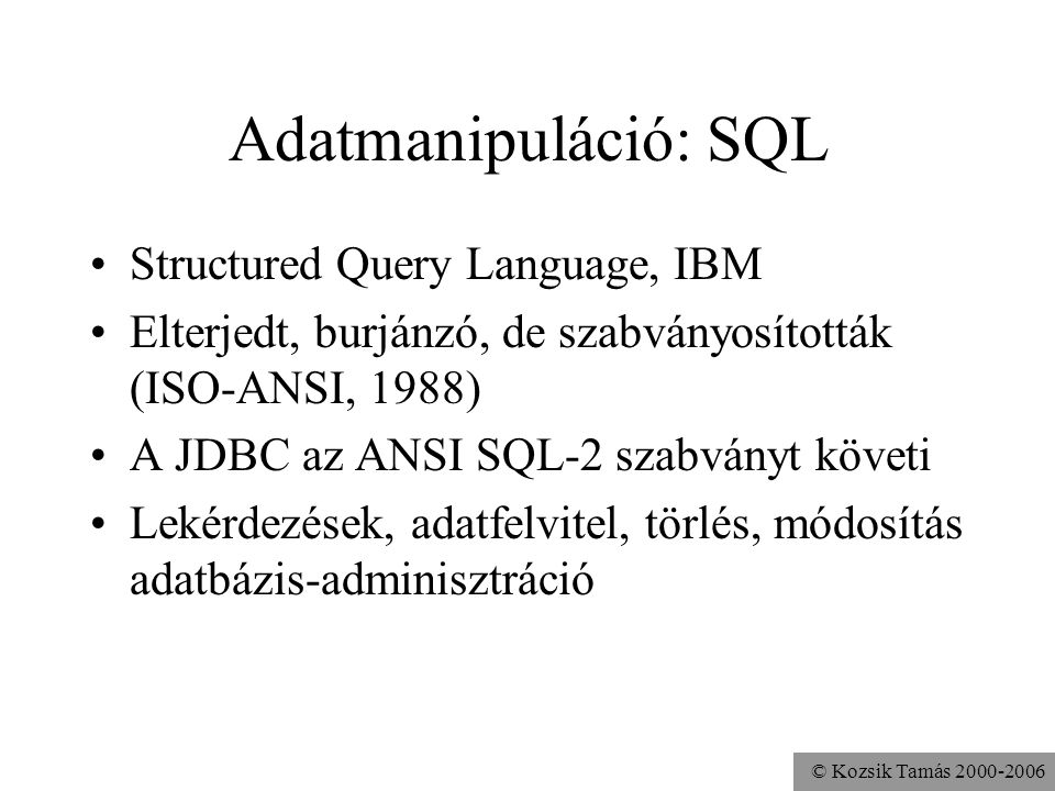 © Kozsik Tamás Adatmanipuláció: SQL •Structured Query Language, IBM •Elterjedt, burjánzó, de szabványosították (ISO-ANSI, 1988) •A JDBC az ANSI SQL-2 szabványt követi •Lekérdezések, adatfelvitel, törlés, módosítás adatbázis-adminisztráció
