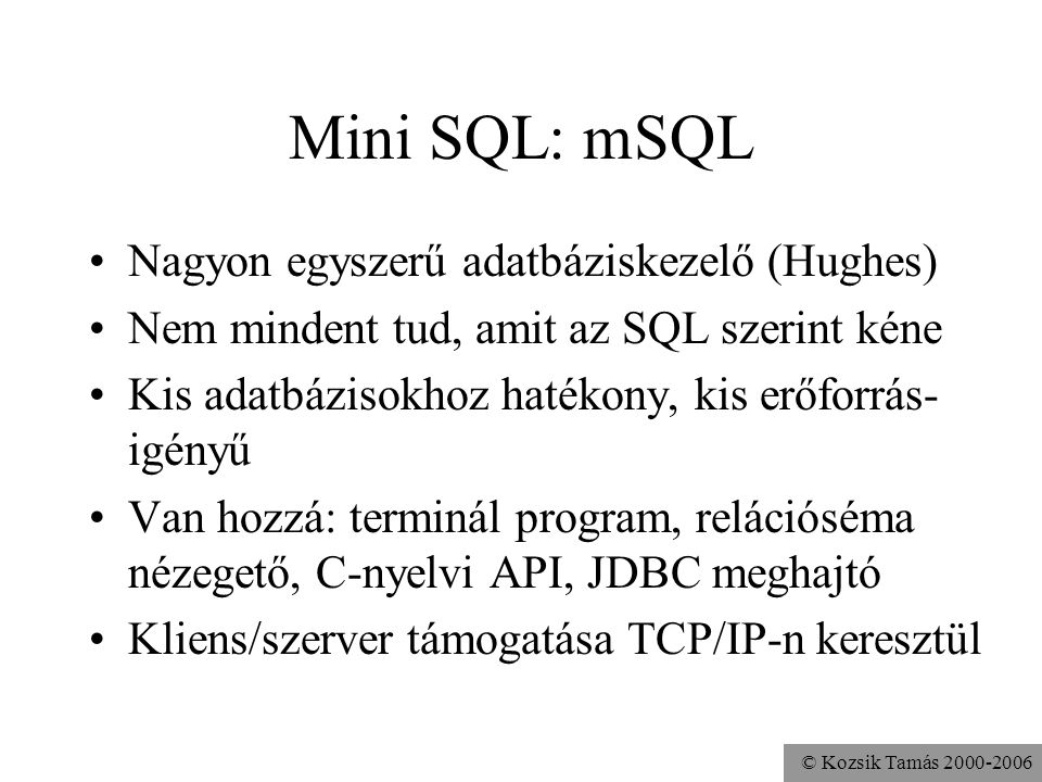 © Kozsik Tamás Mini SQL: mSQL •Nagyon egyszerű adatbáziskezelő (Hughes) •Nem mindent tud, amit az SQL szerint kéne •Kis adatbázisokhoz hatékony, kis erőforrás- igényű •Van hozzá: terminál program, relációséma nézegető, C-nyelvi API, JDBC meghajtó •Kliens/szerver támogatása TCP/IP-n keresztül