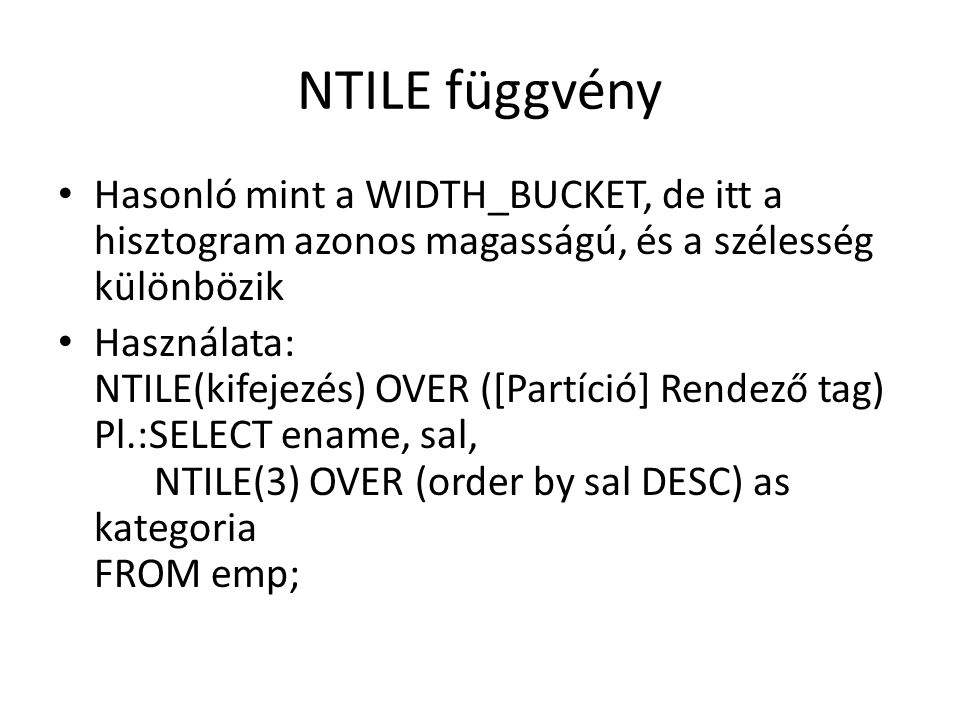 NTILE függvény • Hasonló mint a WIDTH_BUCKET, de itt a hisztogram azonos magasságú, és a szélesség különbözik • Használata: NTILE(kifejezés) OVER ([Partíció] Rendező tag) Pl.:SELECT ename, sal, NTILE(3) OVER (order by sal DESC) as kategoria FROM emp;