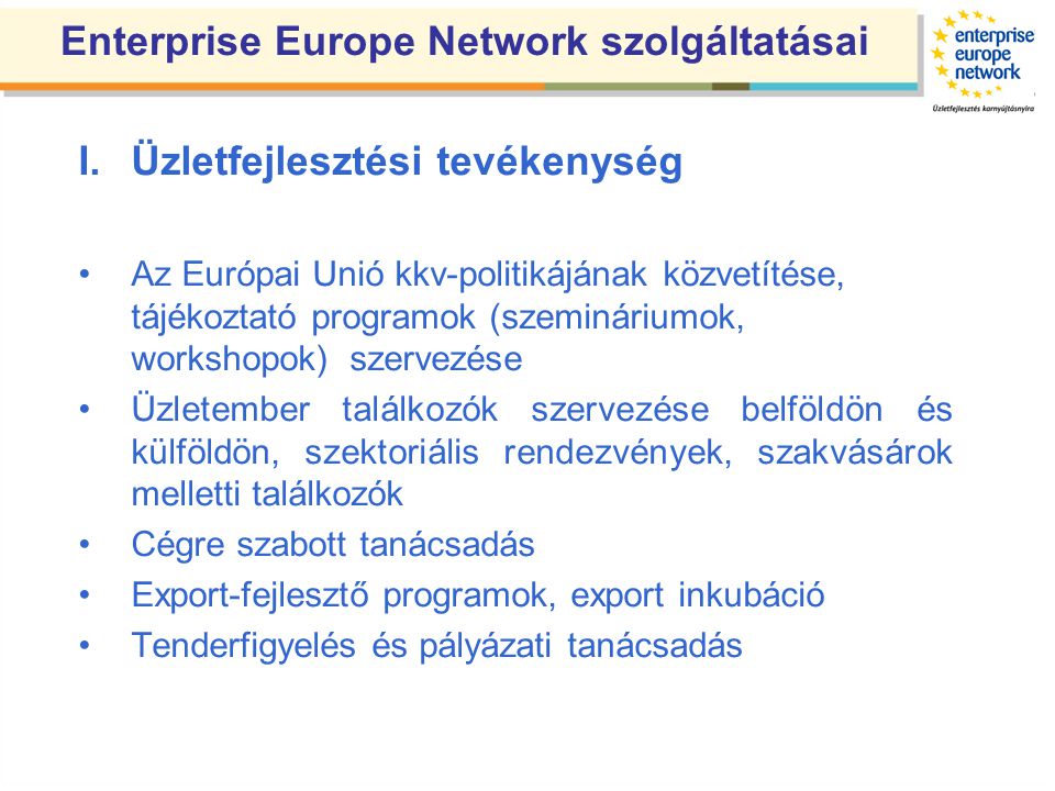 Enterprise Europe Network szolgáltatásai I.Üzletfejlesztési tevékenység •Az Európai Unió kkv-politikájának közvetítése, tájékoztató programok (szemináriumok, workshopok) szervezése •Üzletember találkozók szervezése belföldön és külföldön, szektoriális rendezvények, szakvásárok melletti találkozók •Cégre szabott tanácsadás •Export-fejlesztő programok, export inkubáció •Tenderfigyelés és pályázati tanácsadás