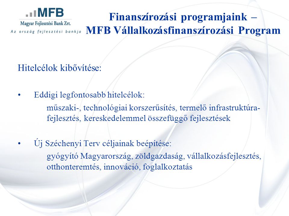 Hitelcélok kibővítése: •Eddigi legfontosabb hitelcélok: műszaki-, technológiai korszerűsítés, termelő infrastruktúra- fejlesztés, kereskedelemmel összefüggő fejlesztések •Új Széchenyi Terv céljainak beépítése: gyógyító Magyarország, zöldgazdaság, vállalkozásfejlesztés, otthonteremtés, innováció, foglalkoztatás Finanszírozási programjaink – MFB Vállalkozásfinanszírozási Program