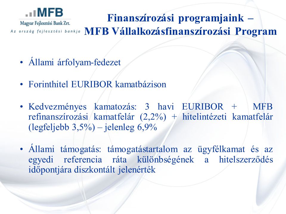 •Állami árfolyam-fedezet •Forinthitel EURIBOR kamatbázison •Kedvezményes kamatozás: 3 havi EURIBOR + MFB refinanszírozási kamatfelár (2,2%) + hitelintézeti kamatfelár (legfeljebb 3,5%) – jelenleg 6,9% •Állami támogatás: támogatástartalom az ügyfélkamat és az egyedi referencia ráta különbségének a hitelszerződés időpontjára diszkontált jelenérték Finanszírozási programjaink – MFB Vállalkozásfinanszírozási Program