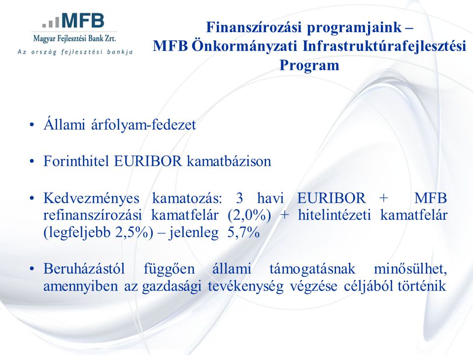 •Állami árfolyam-fedezet •Forinthitel EURIBOR kamatbázison •Kedvezményes kamatozás: 3 havi EURIBOR + MFB refinanszírozási kamatfelár (2,0%) + hitelintézeti kamatfelár (legfeljebb 2,5%) – jelenleg 5,7% •Beruházástól függően állami támogatásnak minősülhet, amennyiben az gazdasági tevékenység végzése céljából történik Finanszírozási programjaink – MFB Önkormányzati Infrastruktúrafejlesztési Program
