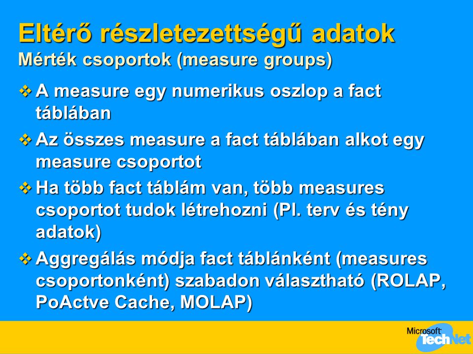 Eltérő részletezettségű adatok Mérték csoportok (measure groups)  A measure egy numerikus oszlop a fact táblában  Az összes measure a fact táblában alkot egy measure csoportot  Ha több fact táblám van, több measures csoportot tudok létrehozni (Pl.