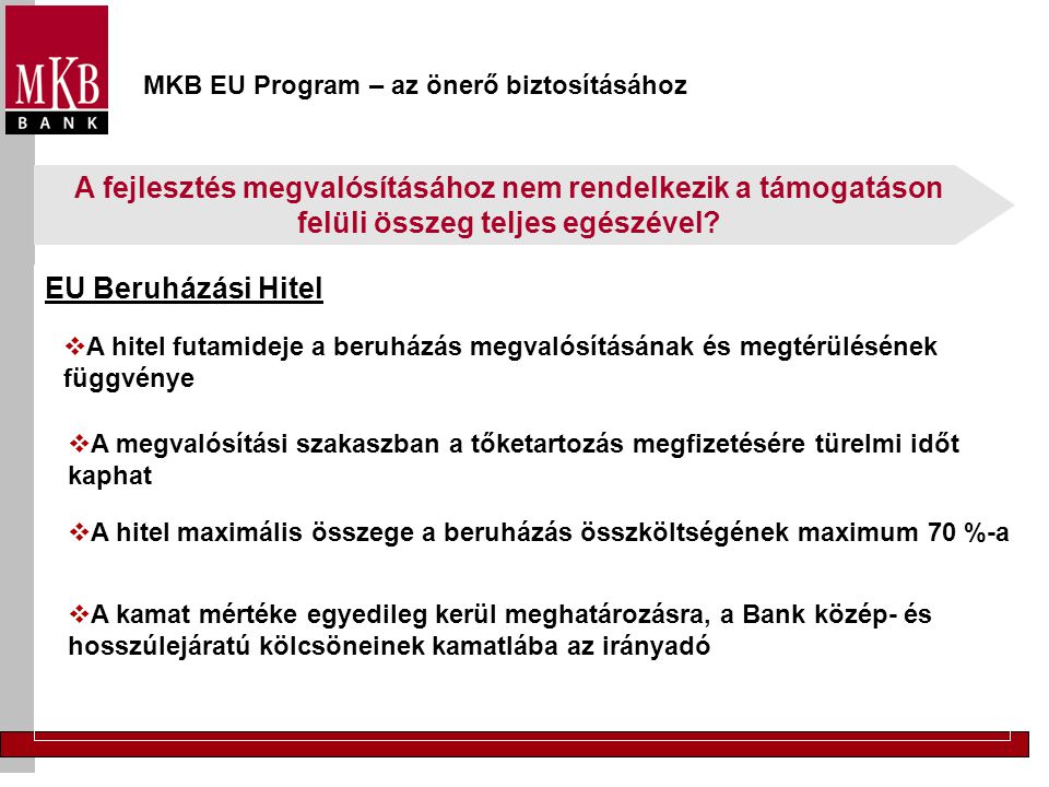 MKB EU Program – az önerő biztosításához EU Beruházási Hitel  A hitel futamideje a beruházás megvalósításának és megtérülésének függvénye  A megvalósítási szakaszban a tőketartozás megfizetésére türelmi időt kaphat  A hitel maximális összege a beruházás összköltségének maximum 70 %-a  A kamat mértéke egyedileg kerül meghatározásra, a Bank közép- és hosszúlejáratú kölcsöneinek kamatlába az irányadó A fejlesztés megvalósításához nem rendelkezik a támogatáson felüli összeg teljes egészével