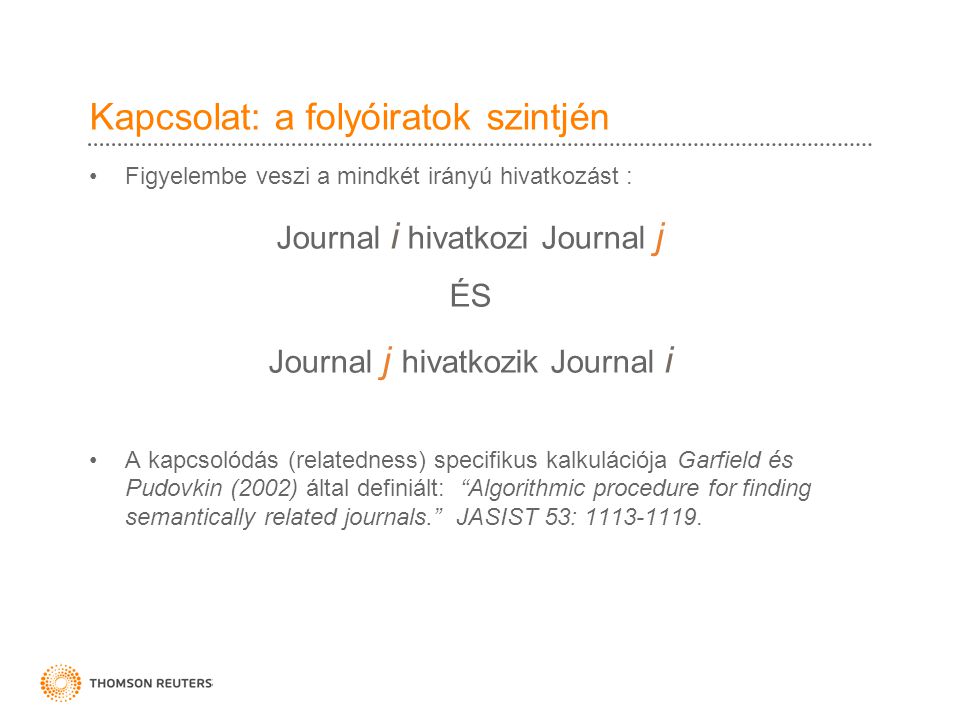 Kapcsolat: a folyóiratok szintjén •Figyelembe veszi a mindkét irányú hivatkozást : Journal i hivatkozi Journal j ÉS Journal j hivatkozik Journal i •A kapcsolódás (relatedness) specifikus kalkulációja Garfield és Pudovkin (2002) által definiált: Algorithmic procedure for finding semantically related journals. JASIST 53: