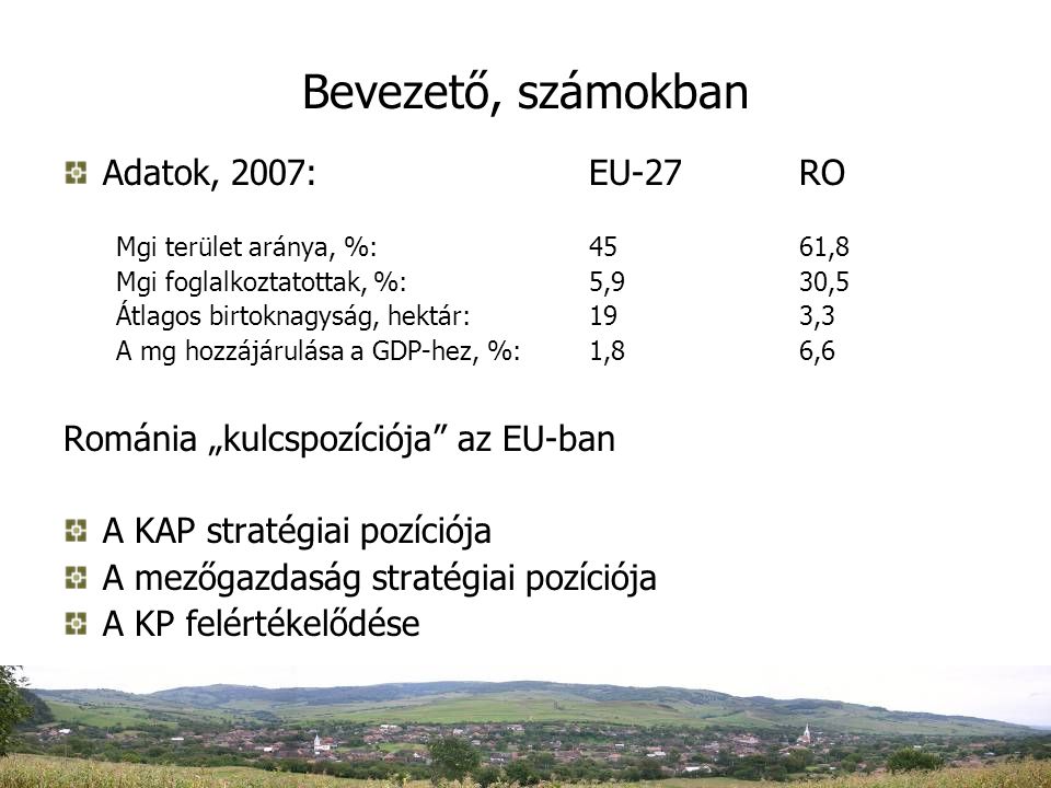 Bevezető, számokban Adatok, 2007:EU-27RO Mgi terület aránya, %:4561,8 Mgi foglalkoztatottak, %:5,930,5 Átlagos birtoknagyság, hektár:193,3 A mg hozzájárulása a GDP-hez, %: 1,86,6 Románia „kulcspozíciója az EU-ban A KAP stratégiai pozíciója A mezőgazdaság stratégiai pozíciója A KP felértékelődése