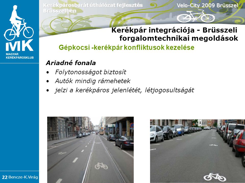 Bencze-K.Virág Velo-City 2009 Brüsszel 22 Kerékpárosbarát úthálózat fejlesztés Brüsszelben Kerékpár integrációja - Brüsszeli forgalomtechnikai megoldások Ariadné fonala •Folytonosságot biztosít •Autók mindig rámehetek •jelzi a kerékpáros jelenlétét, létjogosultságát Gépkocsi -kerékpár konfliktusok kezelése