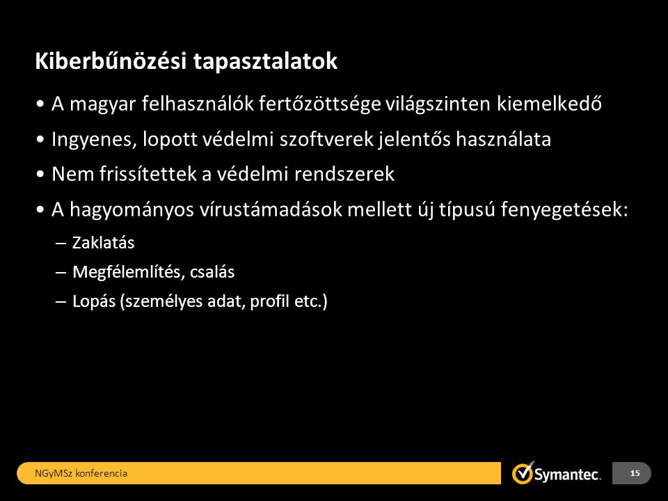 Kiberbűnözési tapasztalatok •A magyar felhasználók fertőzöttsége világszinten kiemelkedő •Ingyenes, lopott védelmi szoftverek jelentős használata •Nem frissítettek a védelmi rendszerek •A hagyományos vírustámadások mellett új típusú fenyegetések: – Zaklatás – Megfélemlítés, csalás – Lopás (személyes adat, profil etc.) NGyMSz konferencia 15