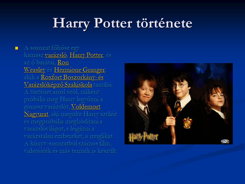 Harry Potter története  A sorozat főhőse egy kamasz varázsló, Harry Potter, és az ő barátai, Ron Weasley és Hermione Granger, akik a Roxfort Boszorkány- és Varázslóképző Szakiskola tanulói.