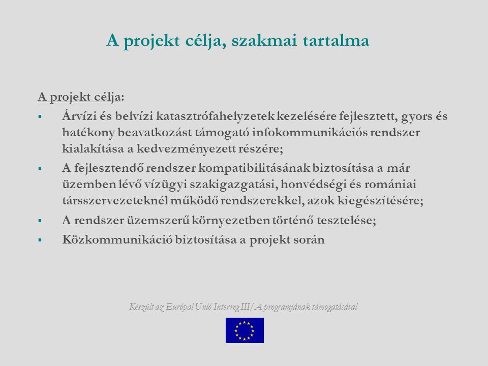 Készült az Európai Unió Interreg III/A programjának támogatásával A projekt célja, szakmai tartalma A projekt célja:  Árvízi és belvízi katasztrófahelyzetek kezelésére fejlesztett, gyors és hatékony beavatkozást támogató infokommunikációs rendszer kialakítása a kedvezményezett részére;  A fejlesztendő rendszer kompatibilitásának biztosítása a már üzemben lévő vízügyi szakigazgatási, honvédségi és romániai társszervezeteknél működő rendszerekkel, azok kiegészítésére;  A rendszer üzemszerű környezetben történő tesztelése;  Közkommunikáció biztosítása a projekt során