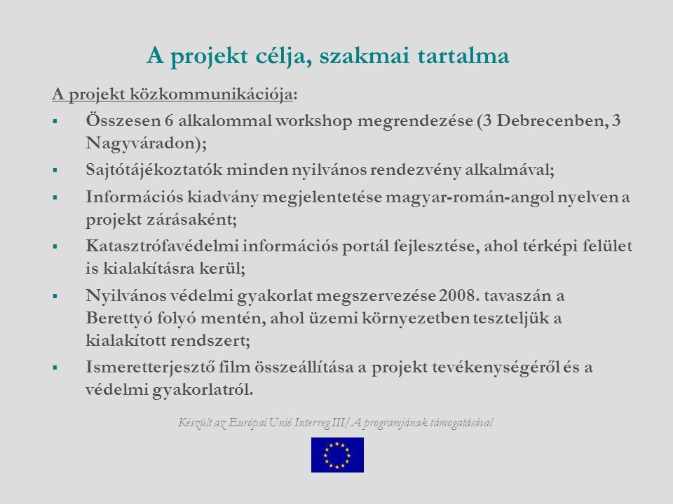 Készült az Európai Unió Interreg III/A programjának támogatásával A projekt célja, szakmai tartalma A projekt közkommunikációja:  Összesen 6 alkalommal workshop megrendezése (3 Debrecenben, 3 Nagyváradon);  Sajtótájékoztatók minden nyilvános rendezvény alkalmával;  Információs kiadvány megjelentetése magyar-román-angol nyelven a projekt zárásaként;  Katasztrófavédelmi információs portál fejlesztése, ahol térképi felület is kialakításra kerül;  Nyilvános védelmi gyakorlat megszervezése 2008.