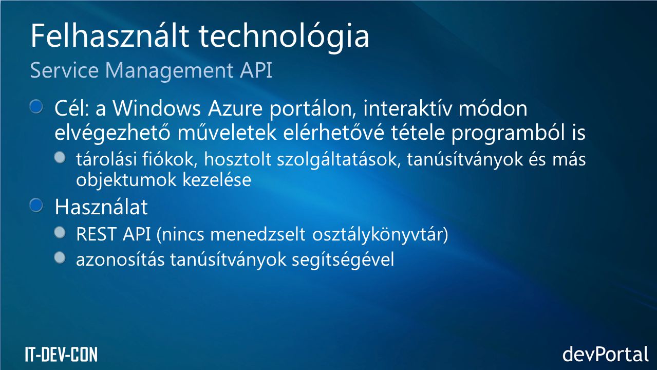 IT-DEV-CON Cél: a Windows Azure portálon, interaktív módon elvégezhető műveletek elérhetővé tétele programból is tárolási fiókok, hosztolt szolgáltatások, tanúsítványok és más objektumok kezelése Használat REST API (nincs menedzselt osztálykönyvtár) azonosítás tanúsítványok segítségével Felhasznált technológia Service Management API