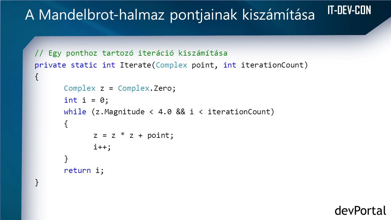 IT-DEV-CON A Mandelbrot-halmaz pontjainak kiszámítása // Egy ponthoz tartozó iteráció kiszámítása private static int Iterate(Complex point, int iterationCount) { Complex z = Complex.Zero; int i = 0; while (z.Magnitude < 4.0 && i < iterationCount) { z = z * z + point; i++; } return i; }