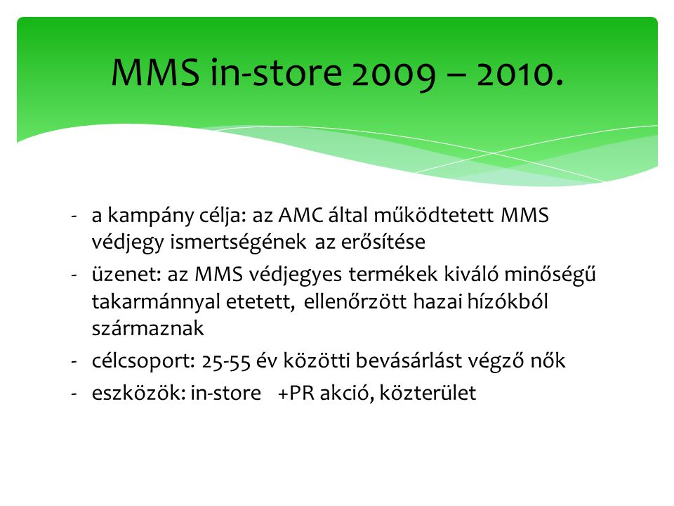 ‐a kampány célja: az AMC által működtetett MMS védjegy ismertségének az erősítése ‐üzenet: az MMS védjegyes termékek kiváló minőségű takarmánnyal etetett, ellenőrzött hazai hízókból származnak ‐célcsoport: év közötti bevásárlást végző nők ‐eszközök: in-store +PR akció, közterület MMS in-store 2009 – 2010.