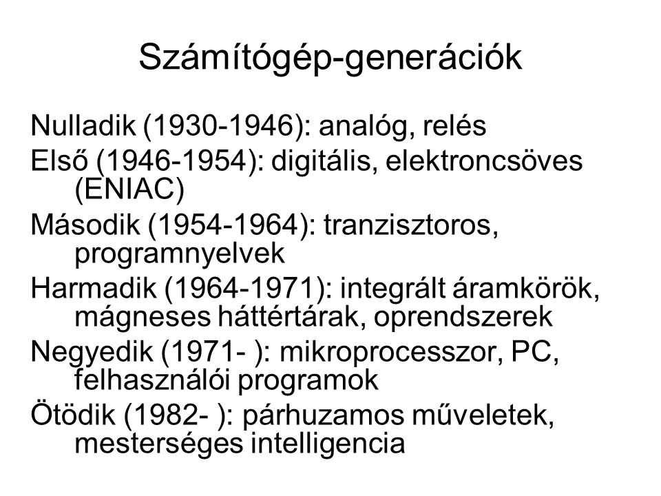 Számítógép-generációk Nulladik ( ): analóg, relés Első ( ): digitális, elektroncsöves (ENIAC) Második ( ): tranzisztoros, programnyelvek Harmadik ( ): integrált áramkörök, mágneses háttértárak, oprendszerek Negyedik (1971- ): mikroprocesszor, PC, felhasználói programok Ötödik (1982- ): párhuzamos műveletek, mesterséges intelligencia