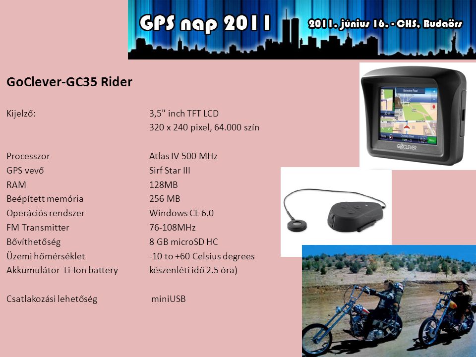 GoClever-GC35 Rider Kijelző: 3,5 inch TFT LCD 320 x 240 pixel, szín ProcesszorAtlas IV 500 MHz GPS vevőSirf Star III RAM128MB Beépített memória256 MB Operációs rendszerWindows CE 6.0 FM Transmitter76-108MHz Bővíthetőség 8 GB microSD HC Üzemi hőmérséklet-10 to +60 Celsius degrees Akkumulátor Li-Ion battery készenléti idő 2.5 óra) Csatlakozási lehetőség miniUSB