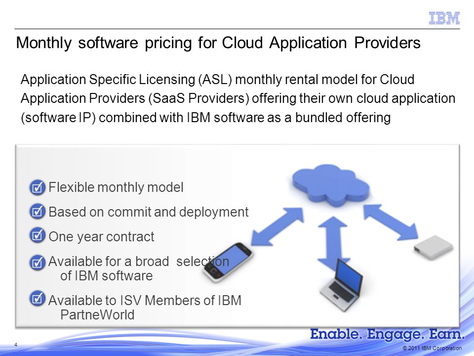 © 2011 IBM Corporation Monthly software pricing for Cloud Application Providers Flexible monthly model Based on commit and deployment One year contract Available for a broad selection of IBM software Available to ISV Members of IBM PartneWorld Application Specific Licensing (ASL) monthly rental model for Cloud Application Providers (SaaS Providers) offering their own cloud application (software IP) combined with IBM software as a bundled offering 4