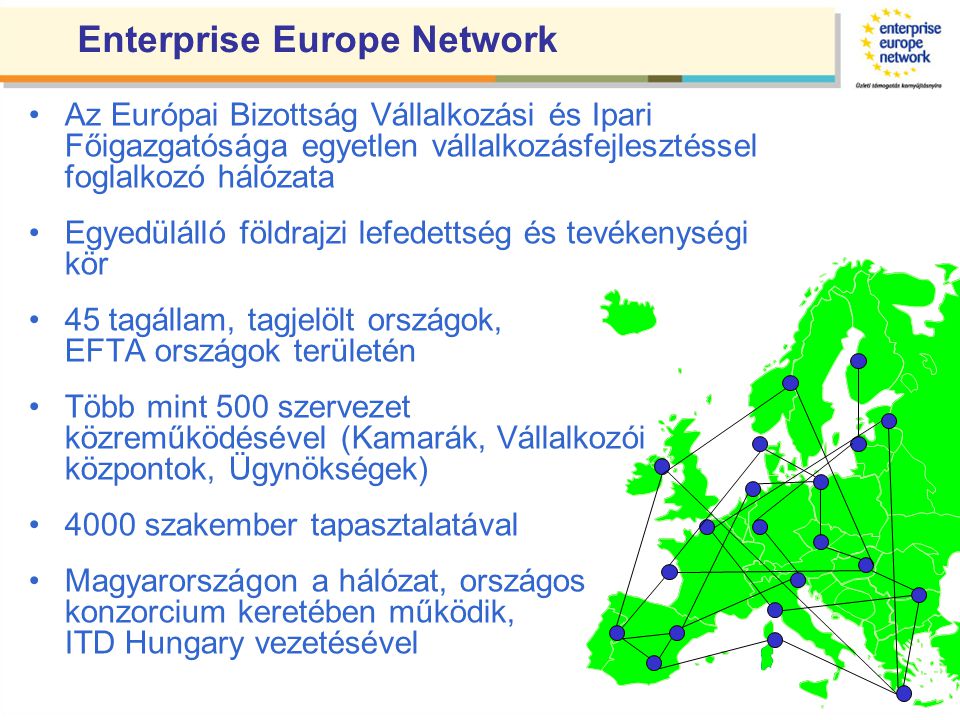 Enterprise Europe Network •Az Európai Bizottság Vállalkozási és Ipari Főigazgatósága egyetlen vállalkozásfejlesztéssel foglalkozó hálózata •Egyedülálló földrajzi lefedettség és tevékenységi kör •45 tagállam, tagjelölt országok, EFTA országok területén •Több mint 500 szervezet közreműködésével (Kamarák, Vállalkozói központok, Ügynökségek) •4000 szakember tapasztalatával •Magyarországon a hálózat, országos konzorcium keretében működik, ITD Hungary vezetésével