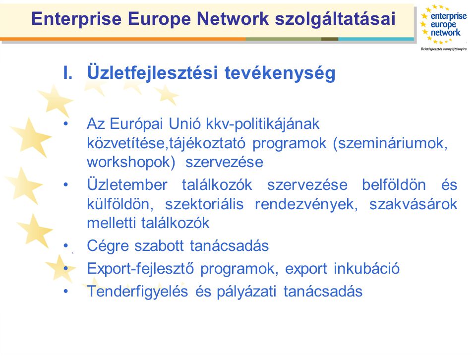 Enterprise Europe Network szolgáltatásai I.Üzletfejlesztési tevékenység •Az Európai Unió kkv-politikájának közvetítése,tájékoztató programok (szemináriumok, workshopok) szervezése •Üzletember találkozók szervezése belföldön és külföldön, szektoriális rendezvények, szakvásárok melletti találkozók •Cégre szabott tanácsadás •Export-fejlesztő programok, export inkubáció •Tenderfigyelés és pályázati tanácsadás