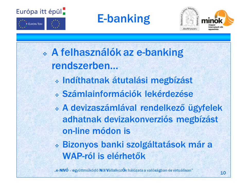 „e-NIVÓ – együttműködõ NõI VállalkozÓk hálózata a valóságban és virtuálisan 10 E-banking  A felhasználók az e-banking rendszerben…  Indíthatnak átutalási megbízást  Számlainformációk lekérdezése  A devizaszámlával rendelkező ügyfelek adhatnak devizakonverziós megbízást on-line módon is  Bizonyos banki szolgáltatások már a WAP-ról is elérhetők