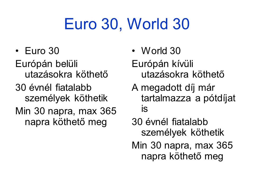 Euro 30, World 30 •Euro 30 Európán belüli utazásokra köthető 30 évnél fiatalabb személyek köthetik Min 30 napra, max 365 napra köthető meg •World 30 Európán kívüli utazásokra köthető A megadott díj már tartalmazza a pótdíjat is 30 évnél fiatalabb személyek köthetik Min 30 napra, max 365 napra köthető meg