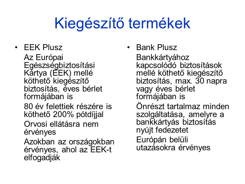 Kiegészítő termékek •EEK Plusz Az Európai Egészségbiztosítási Kártya (EEK) mellé köthető kiegészítő biztosítás, éves bérlet formájában is 80 év felettiek részére is köthető 200% pótdíjjal Orvosi ellátásra nem érvényes Azokban az országokban érvényes, ahol az EEK-t elfogadják •Bank Plusz Bankkártyához kapcsolódó biztosítások mellé köthető kiegészítő biztosítás, max.